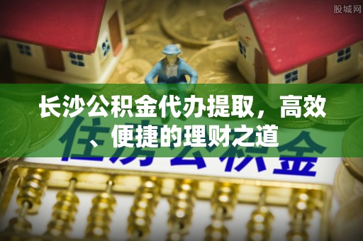 新屋长沙公积金代办提取，高效、便捷的理财之道
