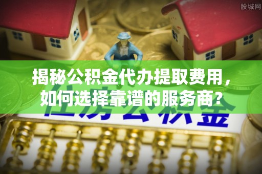 新屋揭秘公积金代办提取费用，如何选择靠谱的服务商？