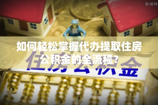 新屋如何轻松掌握代办提取住房公积金的全流程？