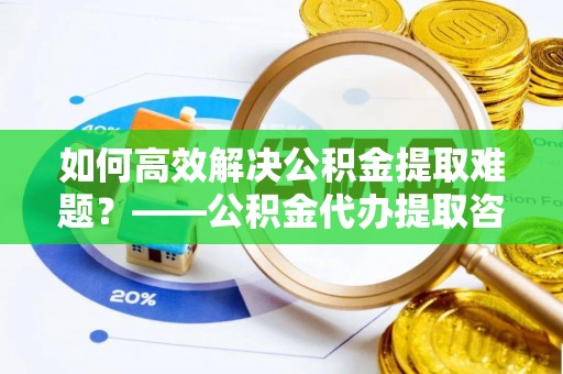 新屋如何高效解决公积金提取难题？——公积金代办提取咨询服务全解析